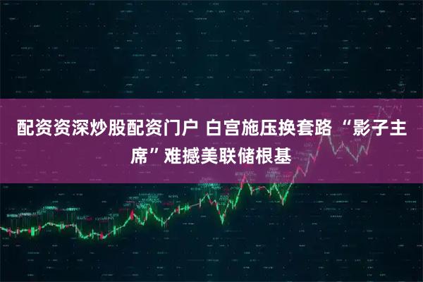 配资资深炒股配资门户 白宫施压换套路 “影子主席”难撼美联储根基