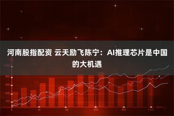 河南股指配资 云天励飞陈宁：AI推理芯片是中国的大机遇