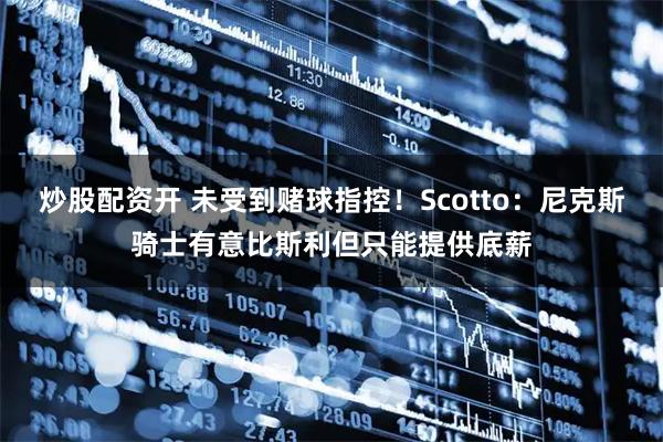 炒股配资开 未受到赌球指控！Scotto：尼克斯骑士有意比斯利但只能提供底薪