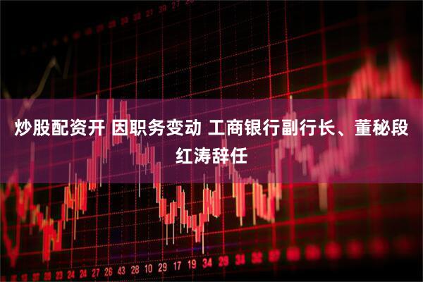 炒股配资开 因职务变动 工商银行副行长、董秘段红涛辞任