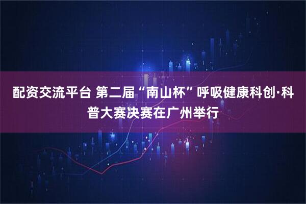 配资交流平台 第二届“南山杯”呼吸健康科创·科普大赛决赛在广州举行
