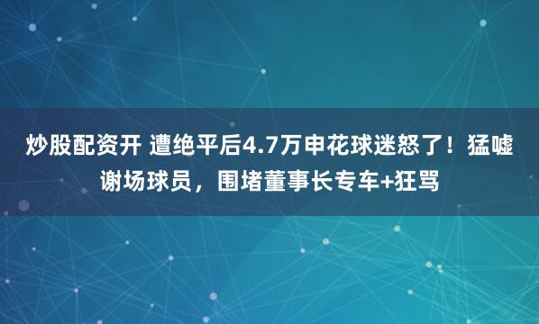 炒股配资开 遭绝平后4.7万申花球迷怒了！猛嘘谢场球员，围堵董事长专车+狂骂