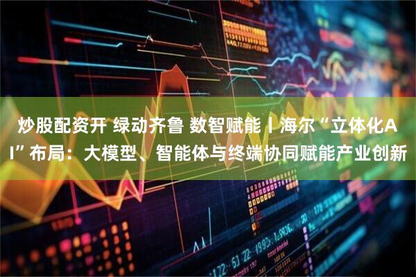 炒股配资开 绿动齐鲁 数智赋能丨海尔“立体化AI”布局：大模型、智能体与终端协同赋能产业创新