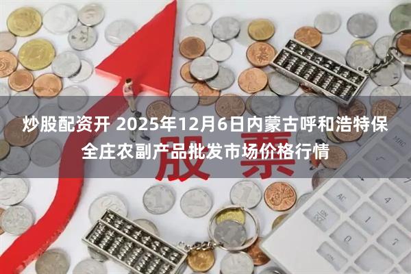 炒股配资开 2025年12月6日内蒙古呼和浩特保全庄农副产品批发市场价格行情