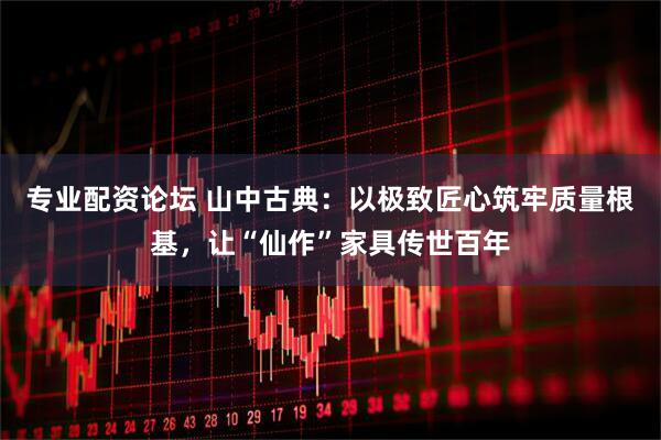 专业配资论坛 山中古典：以极致匠心筑牢质量根基，让“仙作”家具传世百年