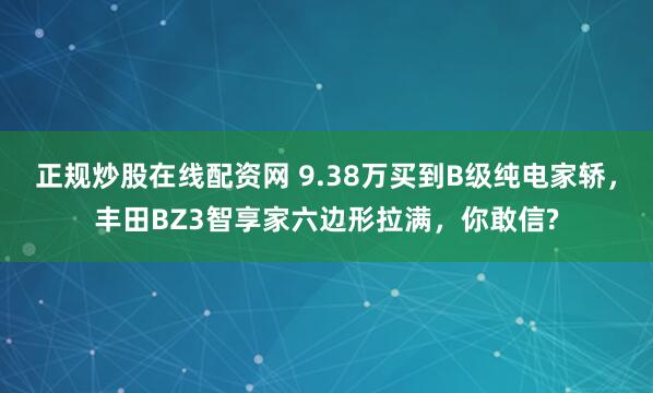 正规炒股在线配资网 9.38万买到B级纯电家轿，丰田BZ3智享家六边形拉满，你敢信?