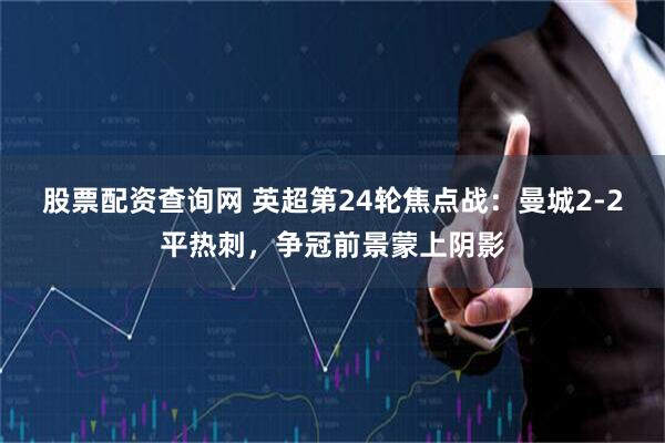 股票配资查询网 英超第24轮焦点战：曼城2-2平热刺，争冠前景蒙上阴影