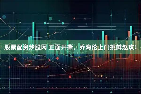 股票配资炒股网 正面开撕，乔海伦上门挑衅赵玫！