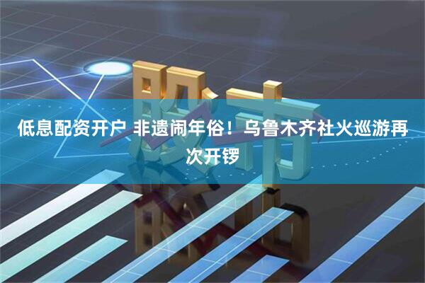 低息配资开户 非遗闹年俗！乌鲁木齐社火巡游再次开锣