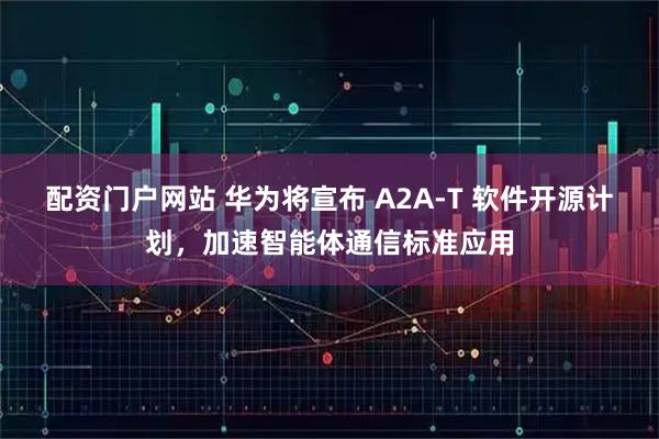 配资门户网站 华为将宣布 A2A-T 软件开源计划，加速智能体通信标准应用