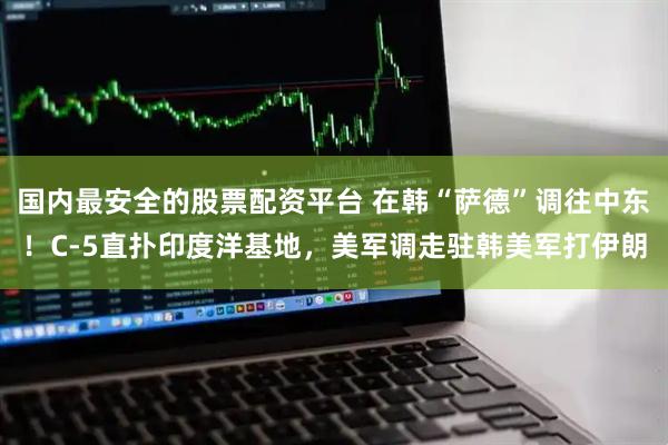 国内最安全的股票配资平台 在韩“萨德”调往中东！C-5直扑印度洋基地，美军调走驻韩美军打伊朗