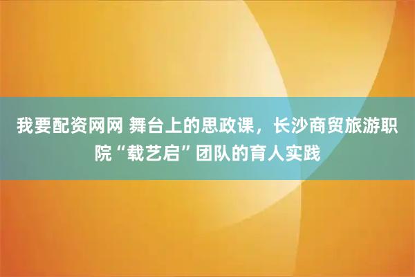 我要配资网网 舞台上的思政课,长沙商贸旅游职院“载艺启”团队的育人实践
