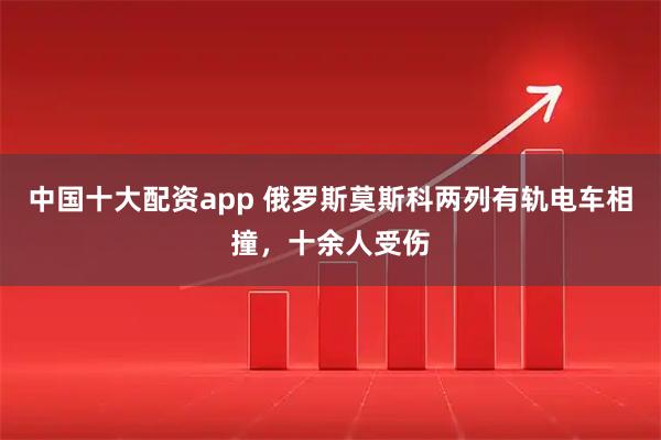 中国十大配资app 俄罗斯莫斯科两列有轨电车相撞，十余人受伤