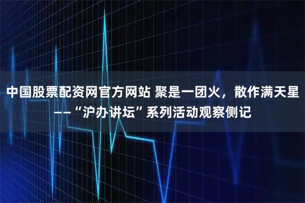 中国股票配资网官方网站 聚是一团火，散作满天星——“沪办讲坛”系列活动观察侧记
