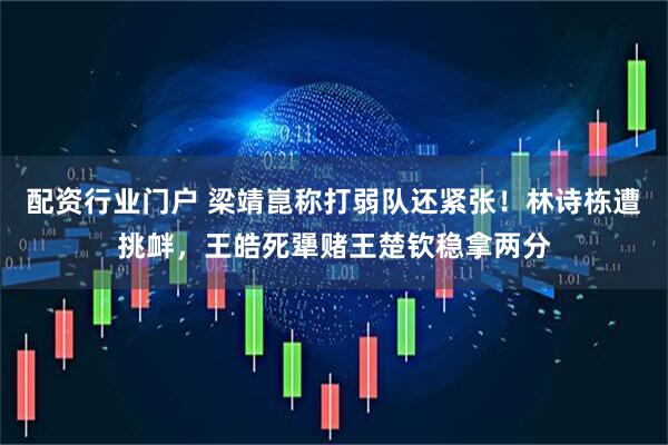 配资行业门户 梁靖崑称打弱队还紧张！林诗栋遭挑衅，王皓死犟赌王楚钦稳拿两分