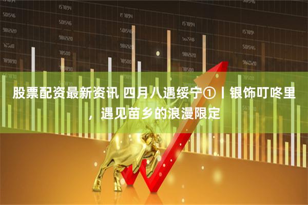 股票配资最新资讯 四月八遇绥宁①丨银饰叮咚里，遇见苗乡的浪漫限定