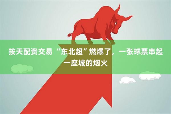 按天配资交易 “东北超”燃爆了，一张球票串起一座城的烟火
