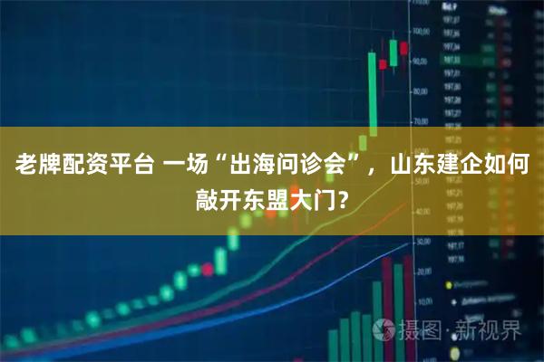 老牌配资平台 一场“出海问诊会”，山东建企如何敲开东盟大门？