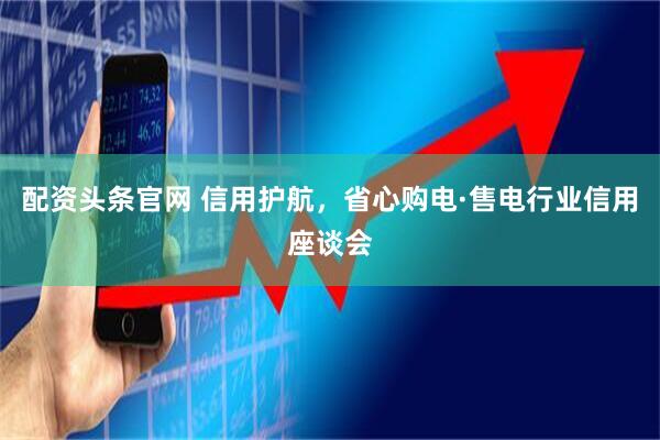 配资头条官网 信用护航，省心购电·售电行业信用座谈会