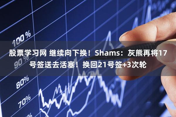 股票学习网 继续向下换！Shams：灰熊再将17号签送去活塞！换回21号签+3次轮