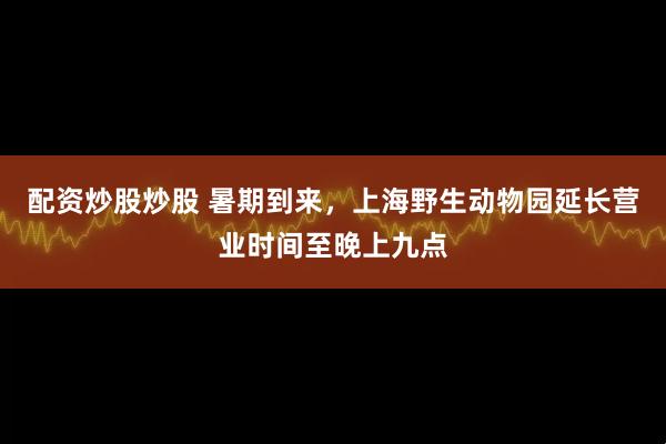 配资炒股炒股 暑期到来，上海野生动物园延长营业时间至晚上九点